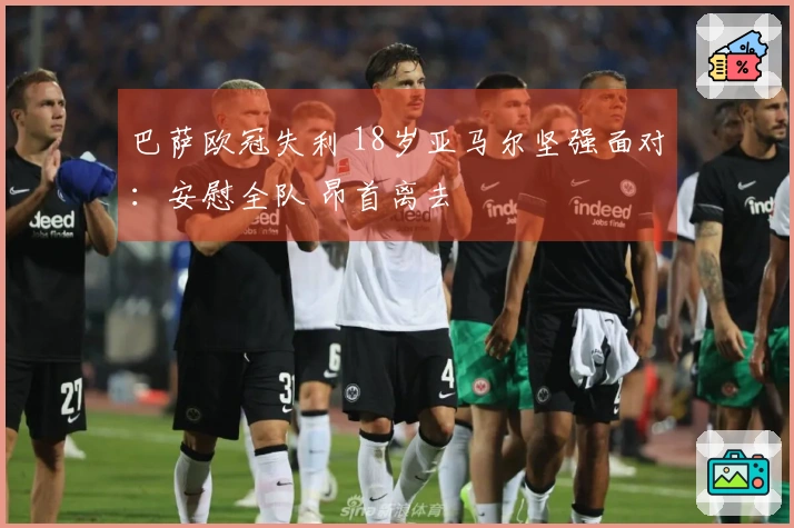巴萨欧冠失利 18岁亚马尔坚强面对：安慰全队 昂首离去