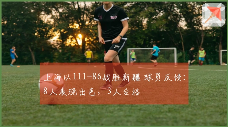 上海以111-86战胜新疆 球员反馈：8人表现出色，3人合格