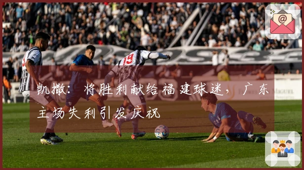 凯撒：将胜利献给福建球迷，广东主场失利引发庆祝