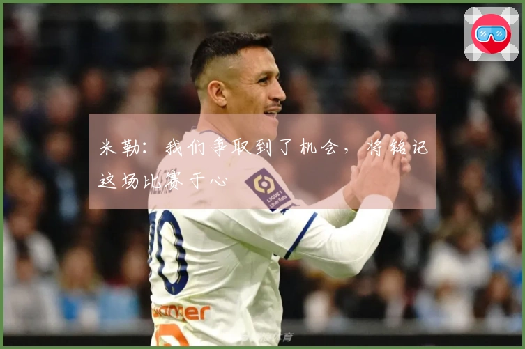 米勒：我们争取到了机会，将铭记这场比赛于心