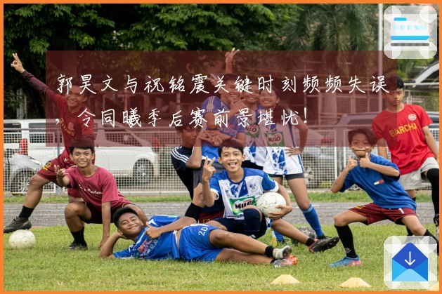 郭昊文与祝铭震关键时刻频频失误，令同曦季后赛前景堪忧！