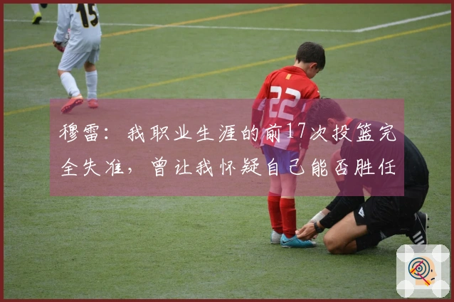 穆雷：我职业生涯的前17次投篮完全失准，曾让我怀疑自己能否胜任NBA