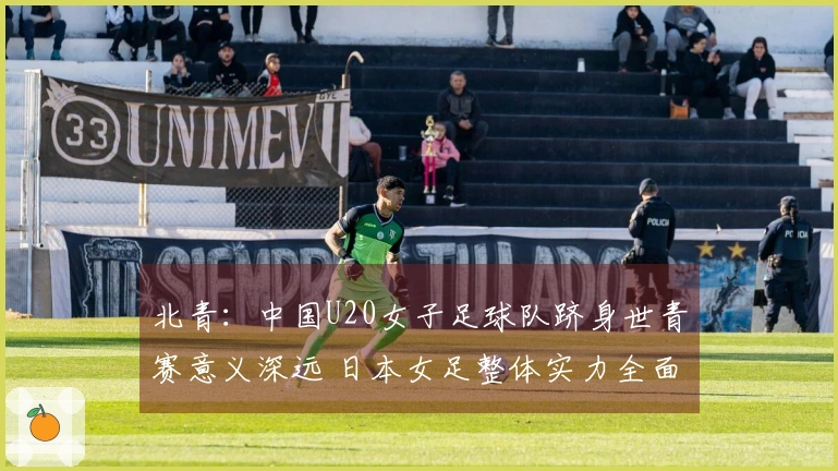 北青：中国U20女子足球队跻身世青赛意义深远 日本女足整体实力全面领先