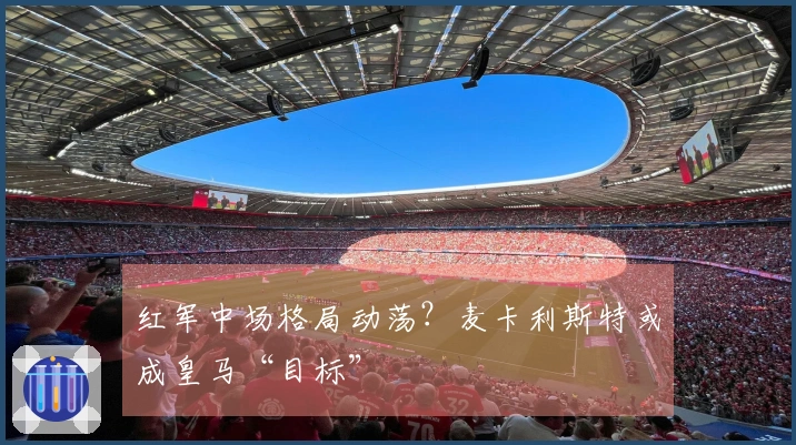 红军中场格局动荡？麦卡利斯特或成皇马“目标”