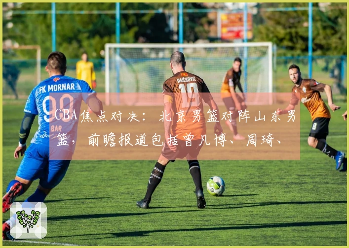 CBA焦点对决：北京男篮对阵山东男篮，前瞻报道包括曾凡博、周琦、新任主教练及高诗岩最新动态