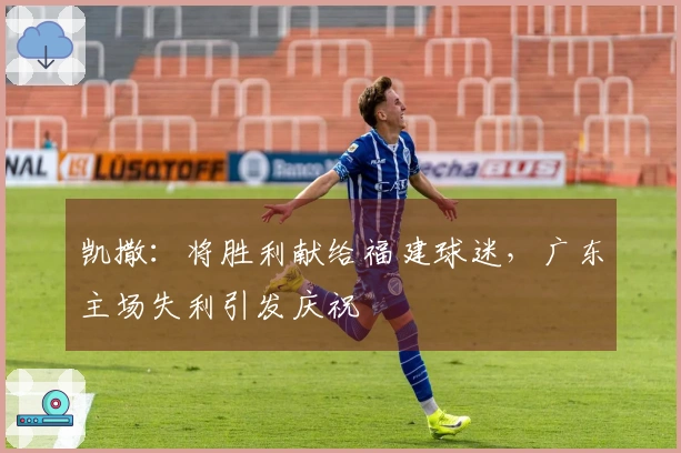 凯撒：将胜利献给福建球迷，广东主场失利引发庆祝