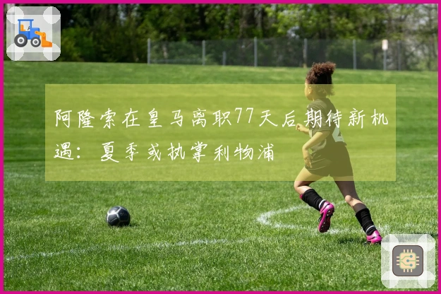 阿隆索在皇马离职77天后期待新机遇：夏季或执掌利物浦