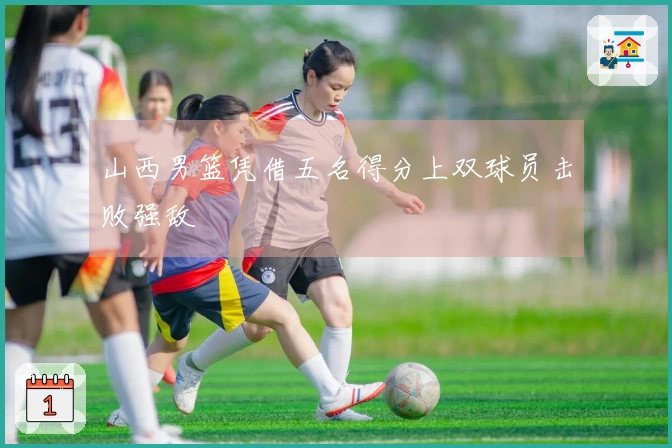 山西男篮凭借五名得分上双球员击败强敌