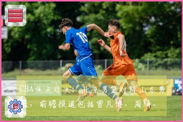 CBA焦点对决：北京男篮对阵山东男篮，前瞻报道包括曾凡博、周琦、新任主教练及高诗岩最新动态