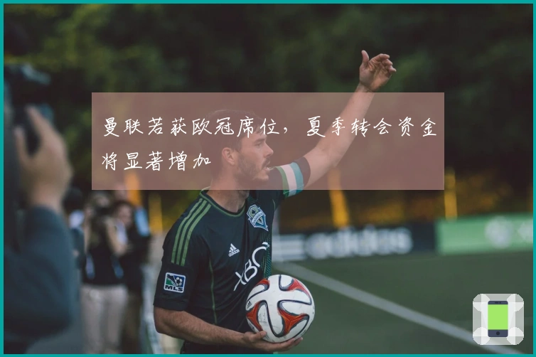 曼联若获欧冠席位，夏季转会资金将显著增加