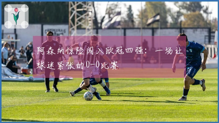 阿森纳惊险闯入欧冠四强：一场让球迷紧张的0-0比赛