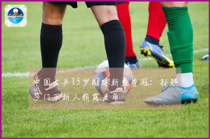 中国女乒15岁削球新秀夺冠：孙颖莎门下新人崭露头角