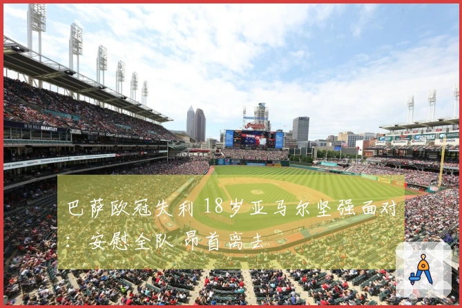 巴萨欧冠失利 18岁亚马尔坚强面对：安慰全队 昂首离去