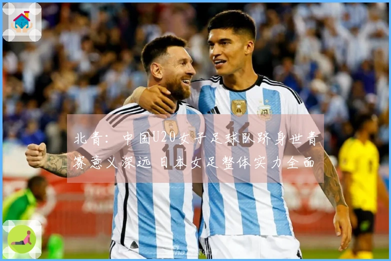 北青：中国U20女子足球队跻身世青赛意义深远 日本女足整体实力全面领先