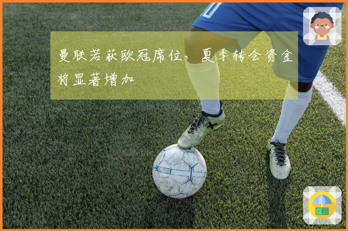 曼联若获欧冠席位，夏季转会资金将显著增加